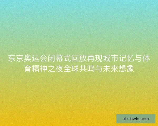 东京奥运会闭幕式回放再现城市记忆与体育精神之夜全球共鸣与未来想象